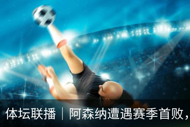 体坛联播｜阿森纳遭遇赛季首败，拉菲尼亚连场“戴帽”创纪录