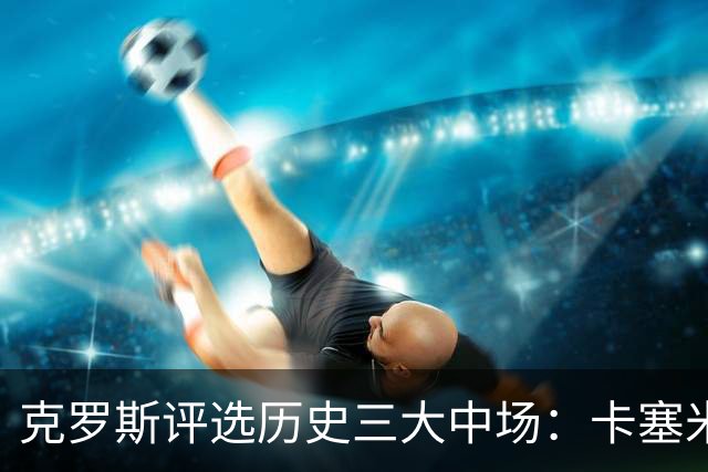克罗斯评选历史三大中场：卡塞米罗第三，未选斯科尔斯