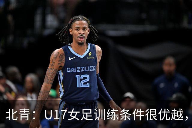 北青：U17女足训练条件很优越，状态良好，力争世少赛开门红