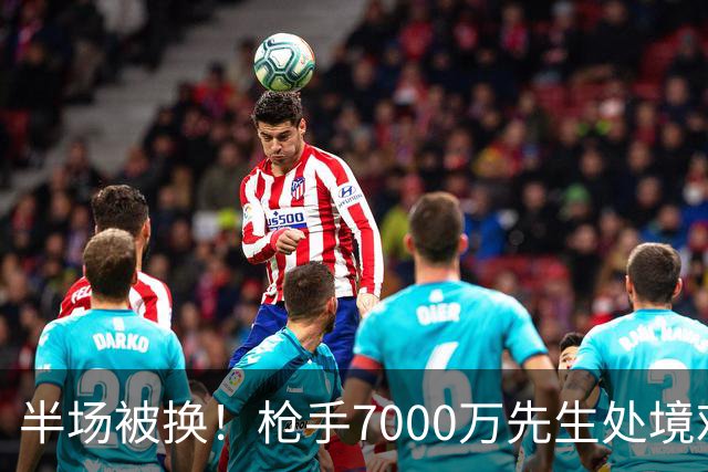 半场被换！枪手7000万先生处境艰难 光有天赋不够还要更努力