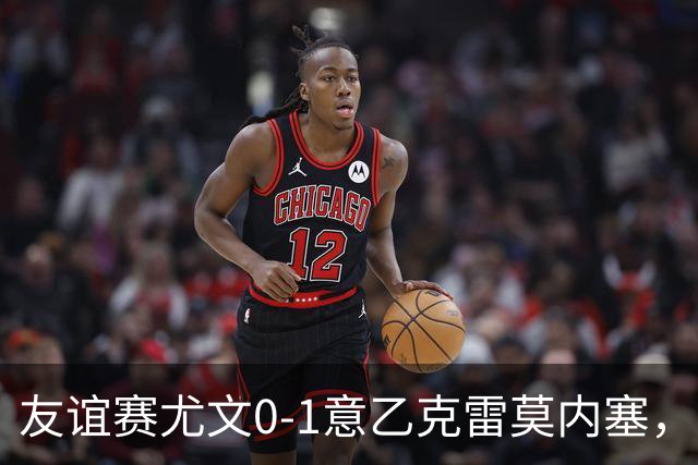 友谊赛尤文0-1意乙克雷莫内塞，博纳佐利制胜，利契纳献助攻