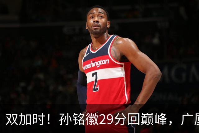 双加时！孙铭徽29分回巅峰，广厦逆转赢山西，赵嘉仁反击旧主失败