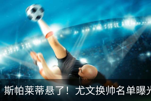 斯帕莱蒂悬了！尤文换帅名单曝光，意甲冠军教头赫然在列