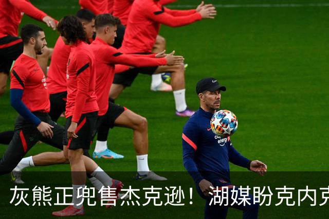 灰熊正兜售杰克逊！湖媒盼克内克特+次轮换他 扫洛城内线轮转软肋