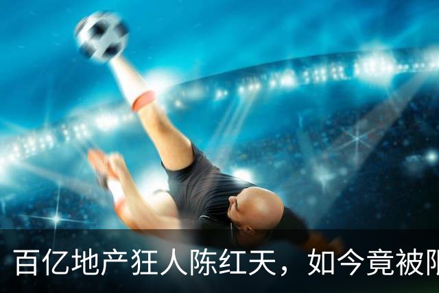 百亿地产狂人陈红天，如今竟被限高！曾狂言李嘉诚算不了什么