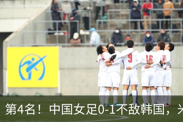 第4名！中国女足0-1不敌韩国，米帅换人引质疑：最后阶段落后时都不敢殊死一搏