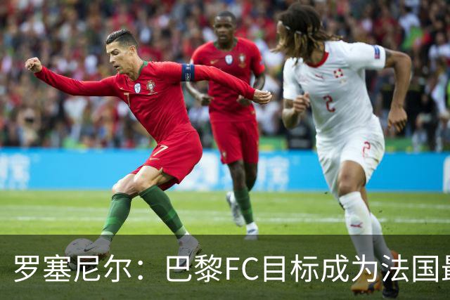 罗塞尼尔：巴黎FC目标成为法国最大俱乐部之一，单靠砸钱不行