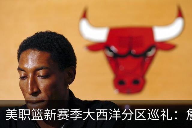 美职篮新赛季大西洋分区巡礼：詹姆斯空降费城 伦纳德重返多伦多