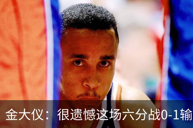金大仪：很遗憾这场六分战0-1输掉，非常对不起支持我们的球迷