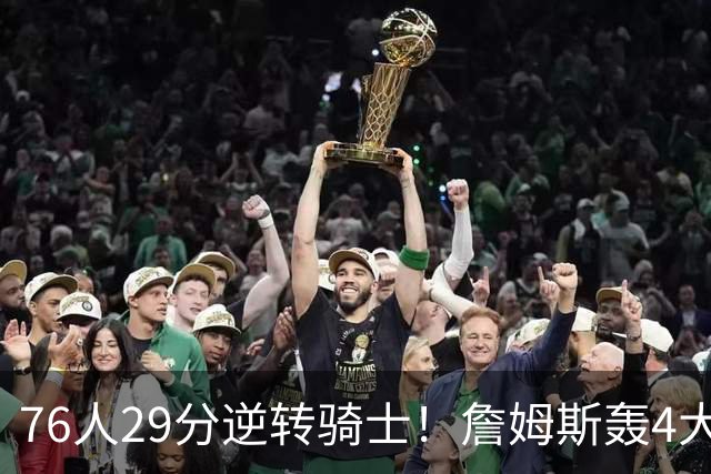 76人29分逆转骑士！詹姆斯轰4大纪录，他拿底薪太让联盟29队眼红