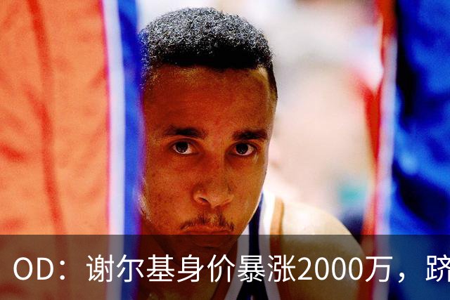 OD：谢尔基身价暴涨2000万，跻身亿元先生